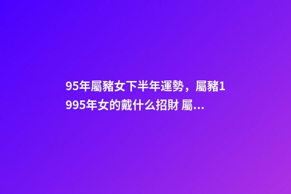 95年屬豬女下半年運勢，屬豬1995年女的戴什么招財 屬豬1995年女的戴什么招財-第1張-觀點-玄機派